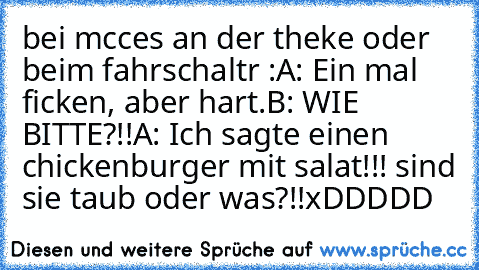 bei mcces an der theke oder beim fahrschaltr :
A: Ein mal ficken, aber hart.
B: WIE BITTE?!!
A: Ich sagte einen chickenburger mit salat!!! sind sie taub oder was?!!
xDDDDD