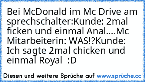 Bei McDonald im Mc Drive am sprechschalter:
Kunde: 2mal ficken und einmal Anal....
Mc Mitarbeiterin: WAS!?
Kunde: Ich sagte 2mal chicken und einmal Royal  :D