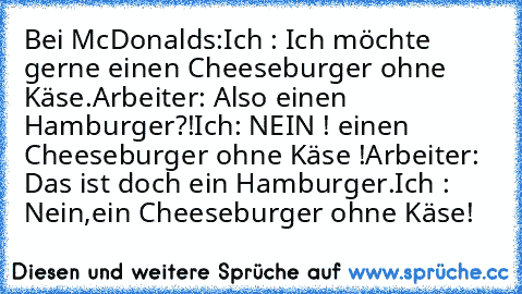 Bei McDonalds:
Ich : Ich möchte gerne einen Cheeseburger ohne Käse.
Arbeiter: Also einen Hamburger?!
Ich: NEIN ! einen Cheeseburger ohne Käse !
Arbeiter: Das ist doch ein Hamburger.
Ich : Nein,ein Cheeseburger ohne Käse!