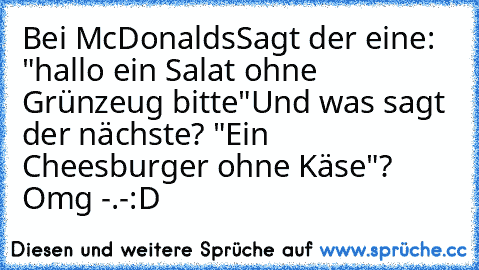 Bei McDonalds
Sagt der eine: "hallo ein Salat ohne Grünzeug bitte"
Und was sagt der nächste? "Ein Cheesburger ohne Käse"? Omg -.-
:D