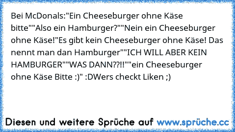 Bei McDonals:
"Ein Cheeseburger ohne Käse bitte"
"Also ein Hamburger?"
"Nein ein Cheeseburger ohne Käse!"
Es gibt kein Cheeseburger ohne Käse! Das nennt man dan Hamburger"
"ICH WILL ABER KEIN HAMBURGER"
"WAS DANN??!!"
"ein Cheeseburger ohne Käse Bitte :)" 
:D
Wers checkt Liken ;)