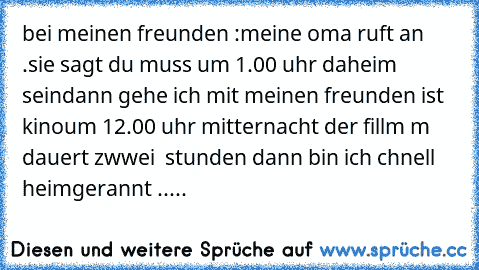 bei meinen freunden :
meine oma ruft an .
sie sagt du muss um 1.00 uhr daheim sein
dann gehe ich mit meinen freunden ist kino
um 12.00 uhr mitternacht der fillm m dauert zwwei  stunden dann bin ich chnell heimgerannt .....