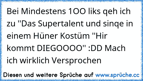 Bei Mindestens 1OO liks qeh ich zu ''Das Supertalent und sinqe in einem Hüner Kostüm ''Hir kommt DIEGOOOO'' :DD Mach ich wirklich Versprochen