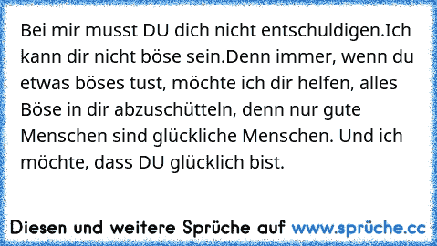 Bei mir musst DU dich nicht entschuldigen.
Ich kann dir nicht böse sein.
Denn immer, wenn du etwas böses tust, möchte ich dir helfen, alles Böse in dir abzuschütteln, denn nur gute Menschen sind glückliche Menschen. 
Und ich möchte, dass DU glücklich bist. ♥