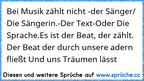 Bei Musik zählt nicht -der Sänger/ Die Sängerin.
-Der Text
-Oder Die Sprache.
Es ist der Beat, der zählt. Der Beat der durch unsere adern fließt Und uns Träumen lässt ♥