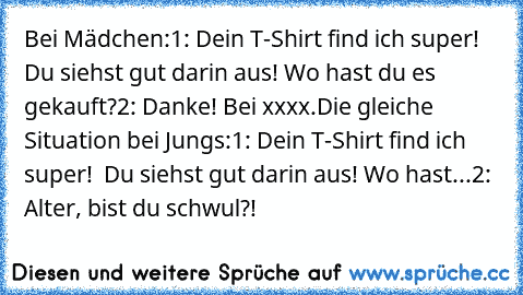 Bei Mädchen:
1: Dein T-Shirt find ich super! Du siehst gut darin aus! Wo hast du es gekauft?
2: Danke! Bei xxxx.
Die gleiche Situation bei Jungs:
1: Dein T-Shirt find ich super!  Du siehst gut darin aus! Wo hast...
2: Alter, bist du schwul?!