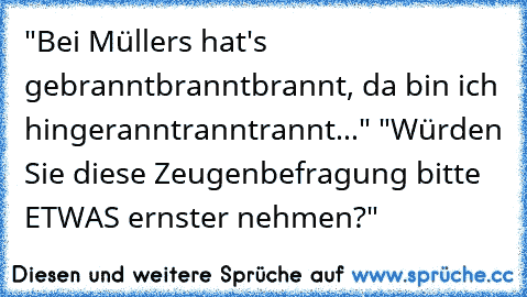 "Bei Müllers hat's gebranntbranntbrannt, da bin ich hingeranntranntrannt..." "Würden Sie diese Zeugenbefragung bitte ETWAS ernster nehmen?"