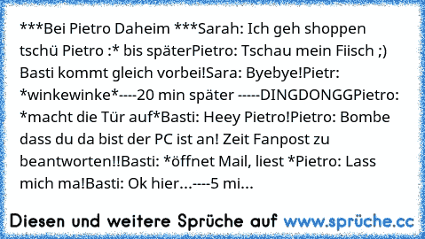 ***Bei Pietro Daheim ***
Sarah: Ich geh shoppen tschü Pietro :* bis später
Pietro: Tschau mein Fiisch ;) Basti kommt gleich vorbei!
Sara: Byebye!
Pietr: *winkewinke*
----20 min später -----
DINGDONGG
Pietro: *macht die Tür auf*
Basti: Heey Pietro!
Pietro: Bombe dass du da bist der PC ist an! Zeit Fanpost zu beantworten!!
Basti: *öffnet Mail, liest *
Pietro: Lass mich ma!
Basti: Ok hier...
----5...