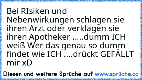 Bei RIsiken und  Nebenwirkungen schlagen sie ihren Arzt oder verklagen sie ihren Apotheker .....
dumm ICH weiß 
Wer das genau so dumm findet wie ICH ....
drückt GEFÄLLT mir 
xD