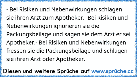 - Bei Risiken und Nebenwirkungen schlagen sie ihren Arzt zum Apotheker.
- Bei Risiken und Nebenwirkungen ignorieren sie die Packungsbeilage und sagen sie dem Arzt er sei Apotheker.
- Bei Risiken und Nebenwirkungen fressen sie die Packungsbeilage und schlagen sie ihren Arzt oder Apotheker.