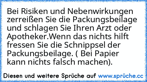 Bei Risiken und Nebenwirkungen zerreißen Sie die Packungsbeilage und schlagen Sie Ihren Arzt oder Apotheker.
Wenn das nichts hilft fressen Sie die Schnippsel der Packungsbeilage. ( Bei Papier kann nichts falsch machen).