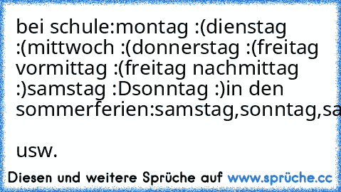 bei schule:
montag :(
dienstag :(
mittwoch :(
donnerstag :(
freitag vormittag :(
freitag nachmittag :)
samstag :D
sonntag :)
in den sommerferien:
samstag,sonntag,samstag,sonntag,samstag,sonntag.......  usw.