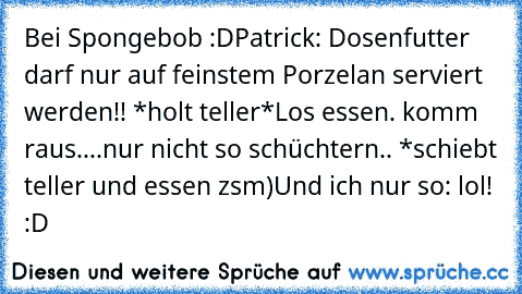 Bei Spongebob :D
Patrick: Dosenfutter darf nur auf feinstem Porzelan serviert werden!! *holt teller*
Los essen. komm raus....
nur nicht so schüchtern.. *schiebt teller und essen zsm)
Und ich nur so: lol! :D ♥