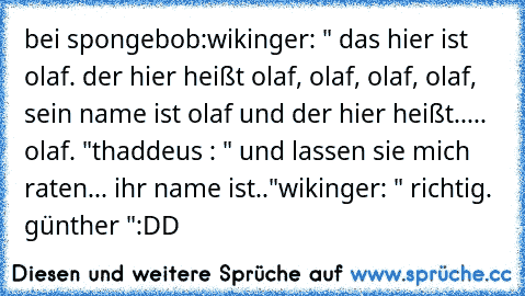 bei spongebob:
wikinger: " das hier ist olaf. der hier heißt olaf, olaf, olaf, olaf, sein name ist olaf und der hier heißt..... olaf. "
thaddeus : " und lassen sie mich raten... ihr name ist.."
wikinger: " richtig. günther "
:DD