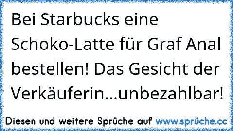 Bei Starbucks eine Schoko-Latte für Graf Anal bestellen! Das Gesicht der Verkäuferin...unbezahlbar!