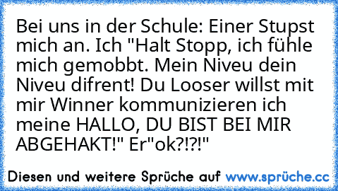 Bei uns in der Schule: Einer Stupst mich an. Ich "Halt Stopp, ich fühle mich gemobbt. Mein Niveu dein Niveu difrent! Du Looser willst mit mir Winner kommunizieren ich meine HALLO, DU BIST BEI MIR ABGEHAKT!" Er"ok?!?!"