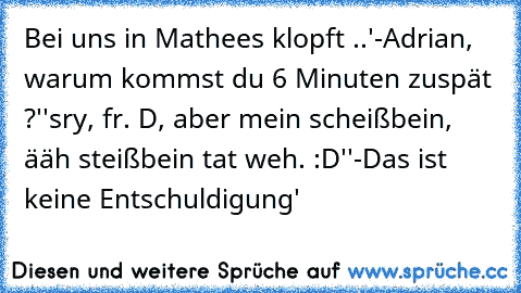 Bei uns in Mathe
es klopft ..
'-Adrian, warum kommst du 6 Minuten zuspät ?'
'sry, fr. D, aber mein scheißbein, ääh steißbein tat weh. :D'
'-Das ist keine Entschuldigung'