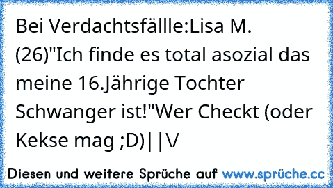 Bei Verdachtsfällle:
Lisa M. (26)
"Ich finde es total asozial das meine 16.Jährige Tochter Schwanger ist!"
Wer Checkt (oder Kekse mag ;D)
|
|
\/