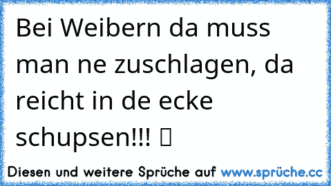 Bei Weibern da muss man ne zuschlagen, da reicht in de ecke schupsen!!! ツ