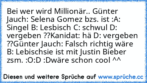 Bei wer wird Millionär.. 
Günter Jauch: Selena Gomez bzs. ist :
A: Singel B: Lesbisch C: schwul D: vergeben ??
Kanidat: hä D: vergeben ??
Günter Jauch: Falsch richtig wäre B: Lebisch
sie ist mit Justin Bieber zsm. :O
:D :D
wäre schon cool ^^