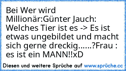 Bei Wer wird Millionär:
Günter Jauch: Welches Tier ist es -> Es ist etwas ungebildet und macht sich gerne dreckig......?
Frau : es ist ein MANN!!
xD