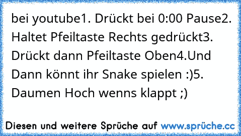 bei youtube
1. Drückt﻿ bei 0:00 Pause
2. Haltet Pfeiltaste Rechts gedrückt
3. Drückt dann﻿ Pfeiltaste Oben
4.Und Dann könnt ihr Snake spielen :)
5. Daumen Hoch wenns klappt ;)