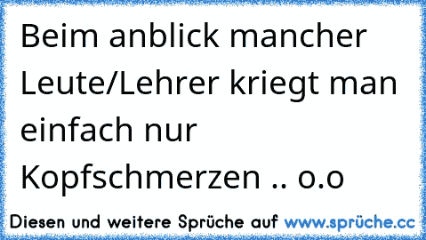 Beim anblick mancher Leute/Lehrer kriegt man einfach nur Kopfschmerzen .. o.o