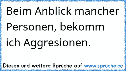 Beim Anblick mancher Personen, bekomm ich Aggresionen.