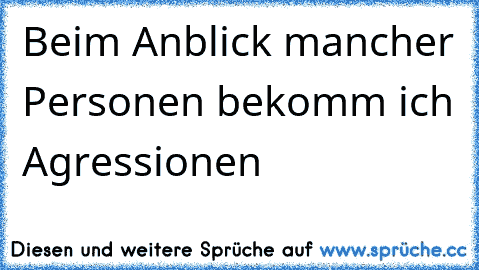 Beim Anblick mancher Personen bekomm ich Agressionen