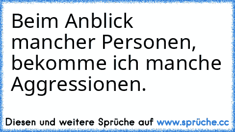 Beim Anblick mancher Personen, bekomme ich manche Aggressionen.