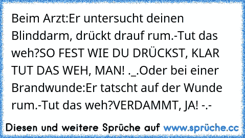 Beim Arzt:
Er untersucht deinen Blinddarm, drückt drauf rum.
-Tut das weh?
SO FEST WIE DU DRÜCKST, KLAR TUT DAS WEH, MAN! ._.
Oder bei einer Brandwunde:
Er tatscht auf der Wunde rum.
-Tut das weh?
VERDAMMT, JA! -.-