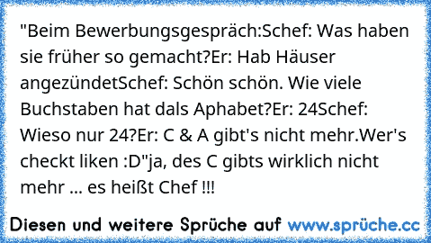 "Beim Bewerbungsgespräch:
Schef: Was haben sie früher so gemacht?
Er: Hab Häuser angezündet
Schef: Schön schön. Wie viele Buchstaben hat dals Aphabet?
Er: 24
Schef: Wieso nur 24?
Er: C & A gibt's nicht mehr.
Wer's checkt liken :D"
ja, des C gibts wirklich nicht mehr ... es heißt Chef !!!