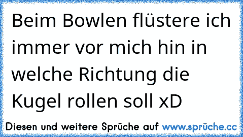 Beim Bowlen flüstere ich immer vor mich hin in welche Richtung die Kugel rollen soll xD