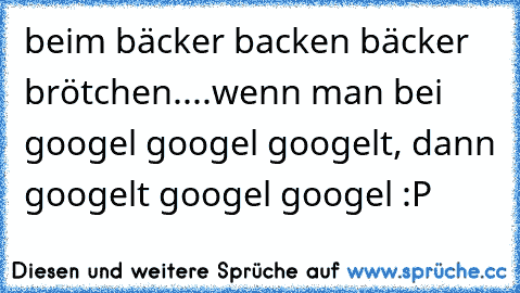 beim bäcker backen bäcker brötchen.
.
.
.
wenn man bei googel googel googelt, dann googelt googel googel :P