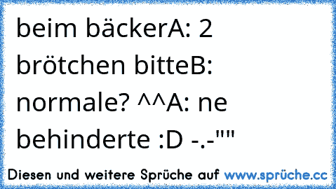 beim bäcker
A: 2 brötchen bitte
B: normale? ^^
A: ne behinderte :D -.-""