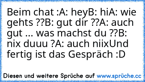 Beim chat :
A: hey
B: hi
A: wie gehts ??
B: gut dir ??
A: auch gut ... was machst du ??
B: nix duuu ?
A: auch niix
Und fertig ist das Gespräch :D