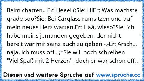 Beim chatten.. 
Er: Heeei (:
Sie: Hi
Er: Was machste grade soo?
Sie: Bei Carglass rumsitzen und auf mein neues Herz warten.
Er: Hää, wieso?
Sie: Ich habe meins jemanden gegeben, der nicht bereit war mir seins auch zu geben -.-
Er: Arsch... naja, ich muss off.. ;*
Sie will noch schreiben "Viel Spaß mit 2 Herzen", doch er war schon off..