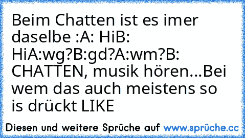 Beim Chatten ist es imer daselbe :
A: Hi
B: Hi
A:wg?
B:gd?
A:wm?
B: CHATTEN, musik hören...♥
Bei wem das auch meistens so is drückt LIKE ♥ ♥