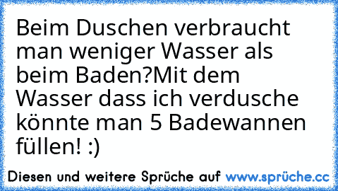 Beim Duschen verbraucht man weniger Wasser als beim Baden?
Mit dem Wasser dass ich verdusche könnte man 5 Badewannen füllen! :)