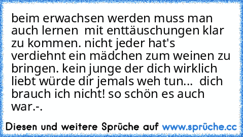 beim erwachsen werden muss man auch lernen  mit enttäuschungen klar zu kommen. nicht jeder hat's verdiehnt ein mädchen zum weinen zu bringen. kein junge der dich wirklich liebt würde dir jemals weh tun... ♥ dich brauch ich nicht! so schön es auch war.-.