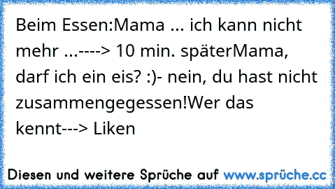 Beim Essen:
Mama ... ich kann nicht mehr ...
----> 10 min. später
Mama, darf ich ein eis? :)
- nein, du hast nicht zusammengegessen!
Wer das kennt
---> Liken ♥