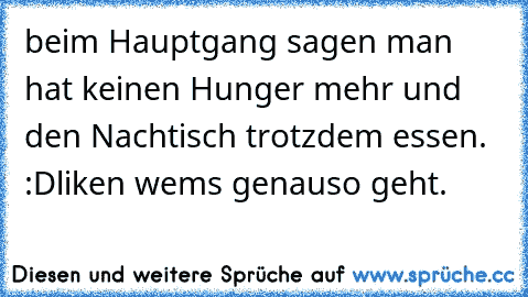 beim Hauptgang sagen man hat keinen Hunger mehr und den Nachtisch trotzdem essen. :D
liken wems genauso geht.♥