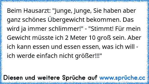 Beim Hausarzt: "Junge, Junge, Sie haben aber ganz schönes Übergewicht bekommen. Das wird ja immer schlimmer!" - "Stimmt! Für mein Gewicht müsste ich 2 Meter 10 groß sein. Aber ich kann essen und essen essen, was ich will - ich werde einfach nicht größer!!!"