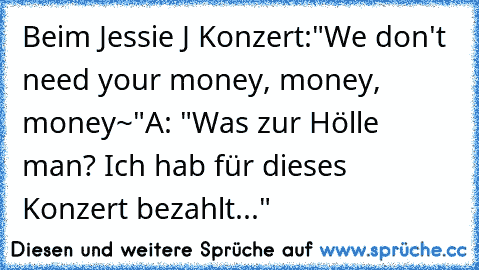 Beim Jessie J Konzert:
"We don't need your money, money, money~"
A: "Was zur Hölle man? Ich hab für dieses Konzert bezahlt..."