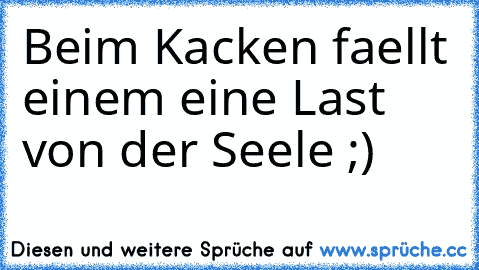 Beim Kacken faellt einem eine Last von der Seele ;)