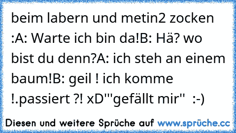 beim labern und metin2 zocken :
A: Warte ich bin da!
B: Hä? wo bist du denn?
A: ich steh an einem baum!
B: geil ! ich komme !.
passiert ?! xD'
''gefällt mir''  :-)