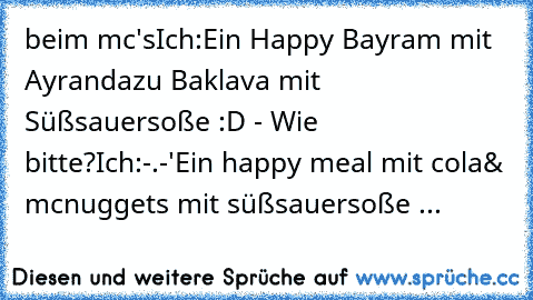 beim mc's
Ich:
Ein Happy Bayram mit Ayran
dazu Baklava mit Süßsauersoße :D 
- Wie bitte?
Ich:
-.-'
Ein happy meal mit cola
& mcnuggets mit süßsauersoße ...