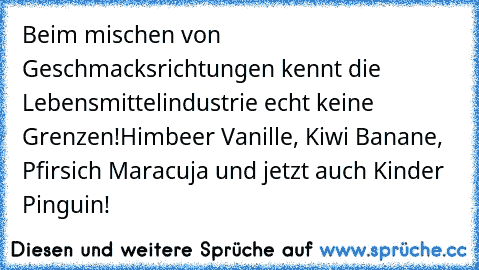 Beim mischen von Geschmacksrichtungen kennt die Lebensmittelindustrie echt keine Grenzen!
Himbeer Vanille, Kiwi Banane, Pfirsich Maracuja und jetzt auch Kinder Pinguin!