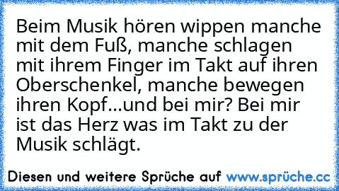 Beim Musik hören wippen manche mit dem Fuß, manche schlagen mit ihrem Finger im Takt auf ihren Oberschenkel, manche bewegen ihren Kopf...
und bei mir? Bei mir ist das Herz was im Takt zu der Musik schlägt. ♥