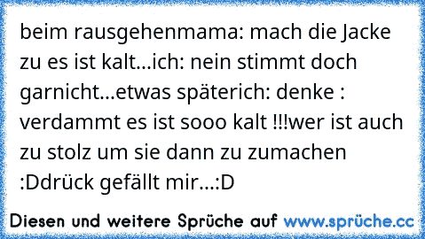 beim rausgehen
mama: mach die Jacke zu es ist kalt...
ich: nein stimmt doch garnicht...
etwas später
ich: denke : verdammt es ist sooo kalt !!!
wer ist auch zu stolz um sie dann zu zumachen :D
drück gefällt mir...:D